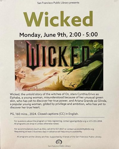 The movie WICKED will be showing at the Glen Park Library! 
JUNE 9th, Monday 2:00PM - 5:00PM

📍2825 Diamond Street 

Wicked, the untold story of the witches of Oz, stars Cynthia Erivo as Elphaba, a young woman, misunderstood because of her unusual green skin, who has yet to discover her true power, and Ariana Grande as Glinda, a popular young woman, gilded by privilege and ambition, who has yet to discover her true heart.
PG, 160 mins., 2024. Closed captions (CC) in English.